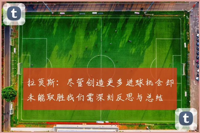 拉莫斯：尽管创造更多进球机会却未能取胜我们需深刻反思与总结