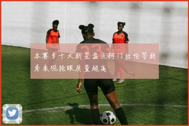 本赛季十大新星盘点阿门杜伦等新秀表现抢眼质量超高