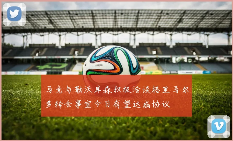 马竞与勒沃库森积极洽谈格里马尔多转会事宜今日有望达成协议