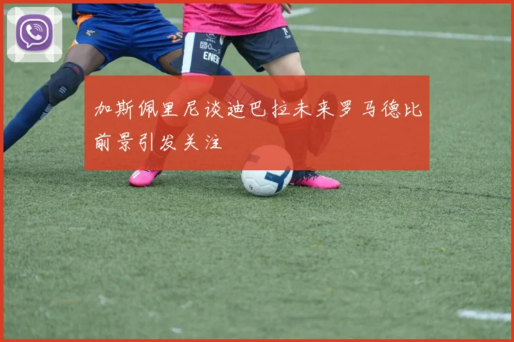 加斯佩里尼谈迪巴拉未来罗马德比前景引发关注