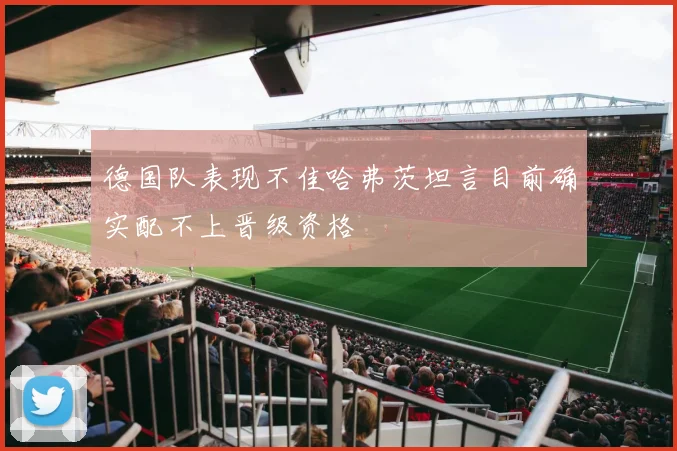 德国队表现不佳哈弗茨坦言目前确实配不上晋级资格