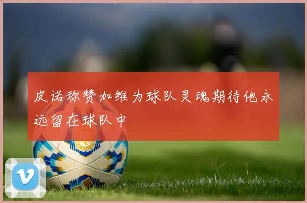 皮诺称赞加维为球队灵魂期待他永远留在球队中