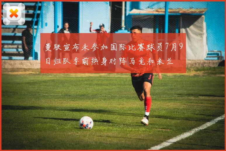 曼联宣布未参加国际比赛球员7月9日归队季前热身对阵马竞和米兰