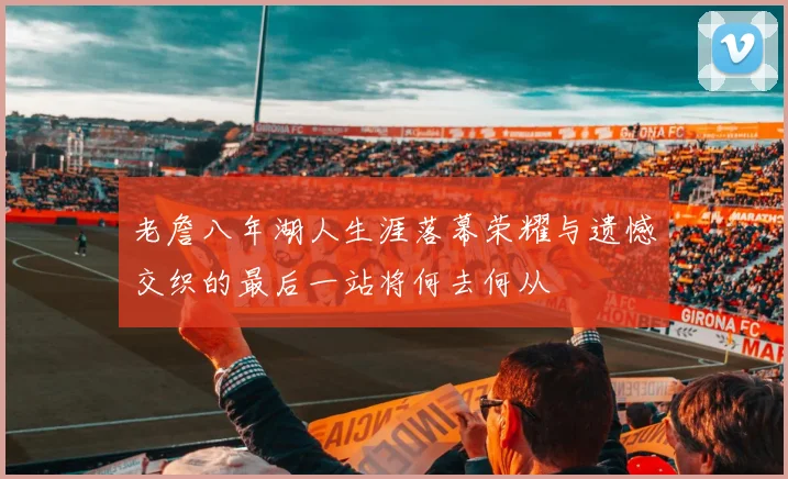 老詹八年湖人生涯落幕荣耀与遗憾交织的最后一站将何去何从