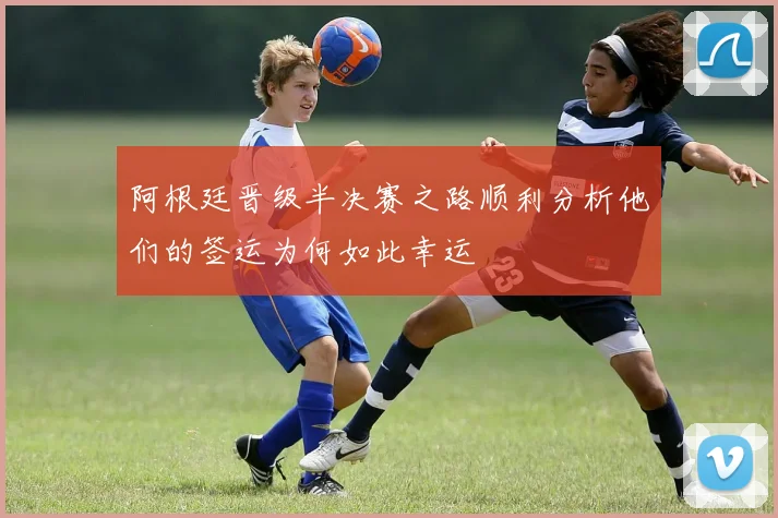 阿根廷晋级半决赛之路顺利分析他们的签运为何如此幸运