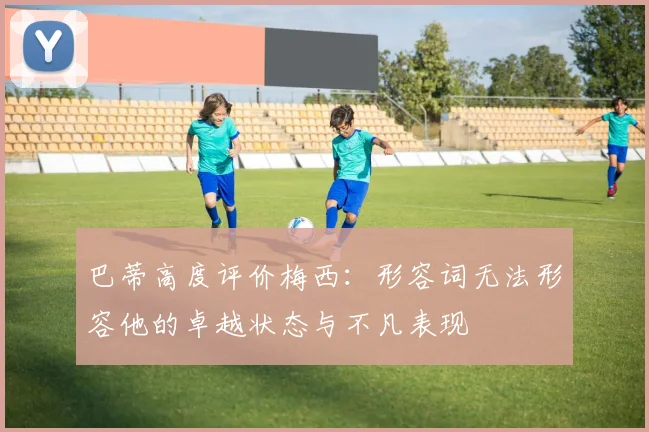 巴蒂高度评价梅西：形容词无法形容他的卓越状态与不凡表现