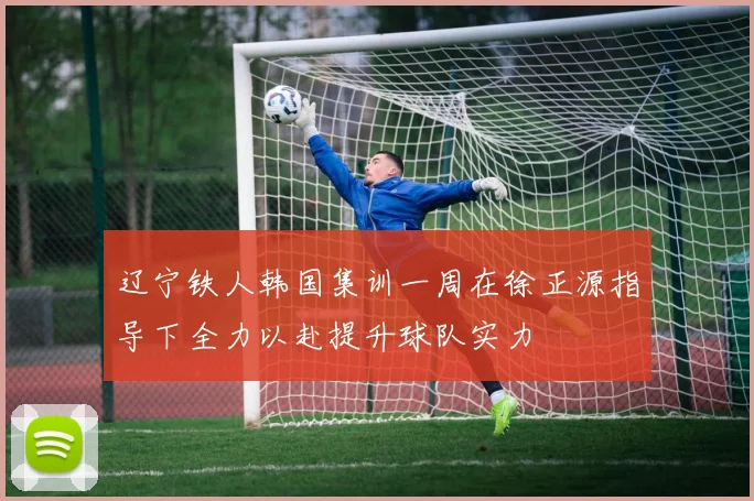 辽宁铁人韩国集训一周在徐正源指导下全力以赴提升球队实力