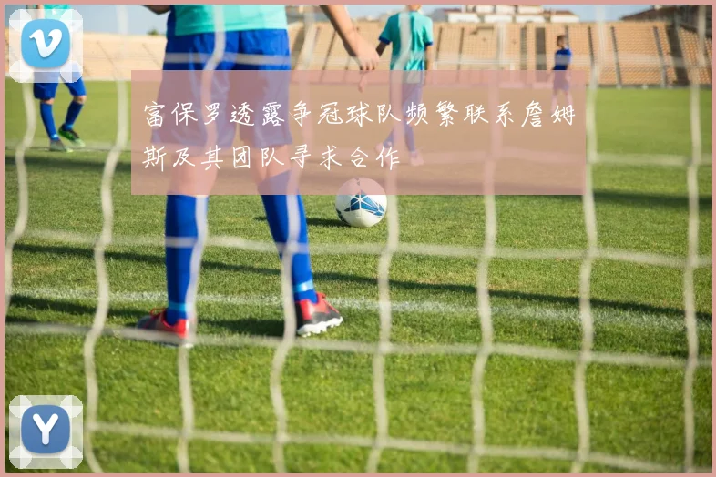 富保罗透露争冠球队频繁联系詹姆斯及其团队寻求合作