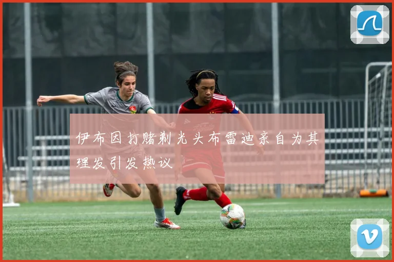 伊布因打赌剃光头布雷迪亲自为其理发引发热议