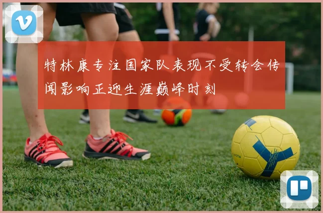 特林康专注国家队表现不受转会传闻影响正迎生涯巅峰时刻