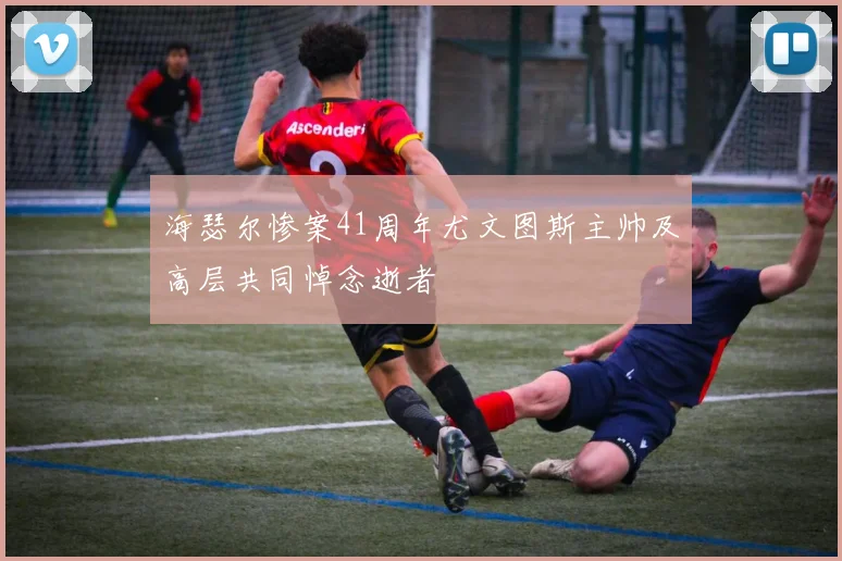 海瑟尔惨案41周年尤文图斯主帅及高层共同悼念逝者