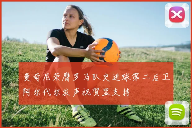 曼奇尼荣膺罗马队史进球第二后卫阿尔代尔发声祝贺显支持