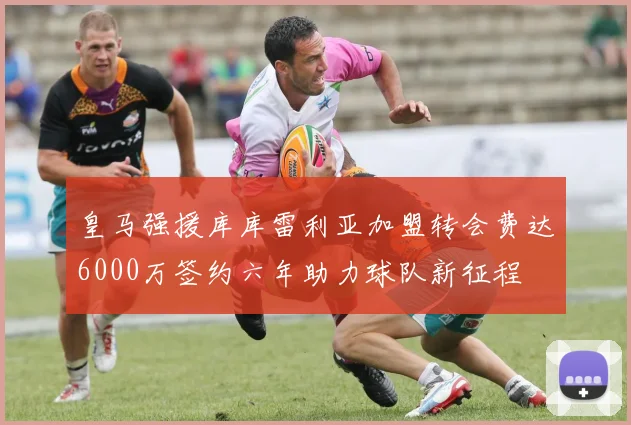 皇马强援库库雷利亚加盟转会费达6000万签约六年助力球队新征程