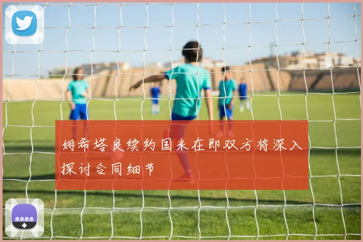 姆希塔良续约国米在即双方将深入探讨合同细节