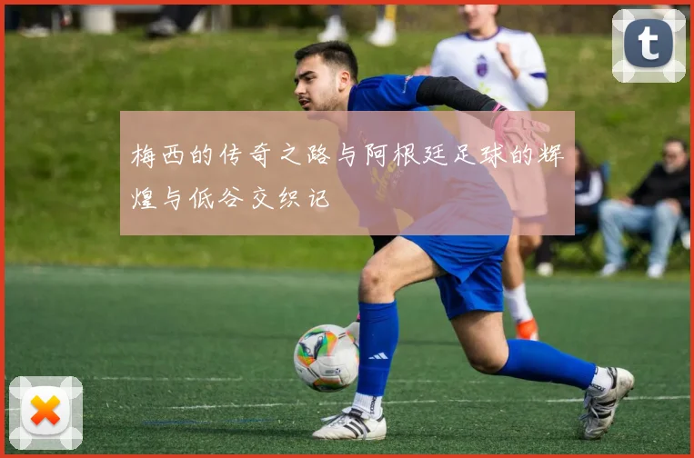 梅西的传奇之路与阿根廷足球的辉煌与低谷交织记