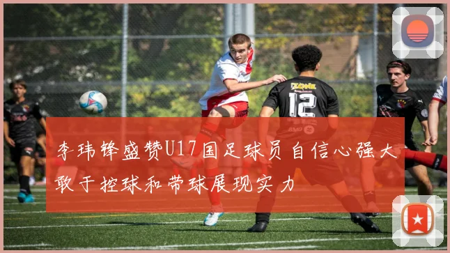 李玮锋盛赞U17国足球员自信心强大敢于控球和带球展现实力