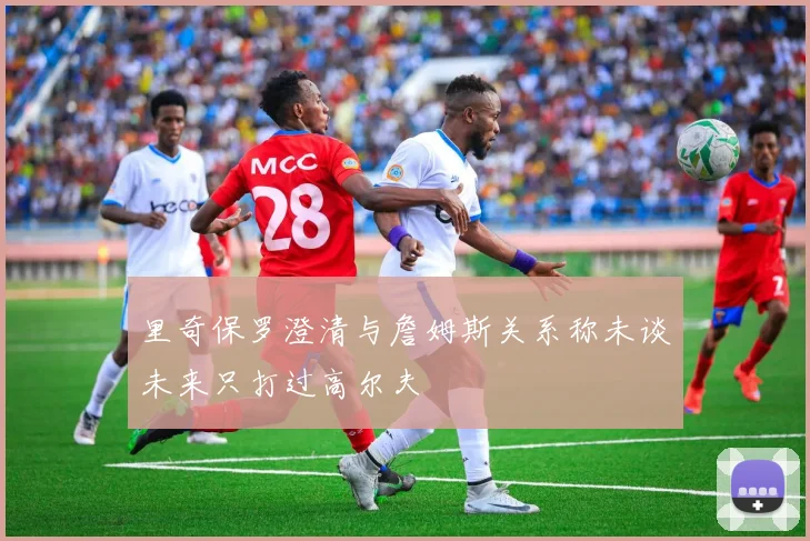 里奇保罗澄清与詹姆斯关系称未谈未来只打过高尔夫