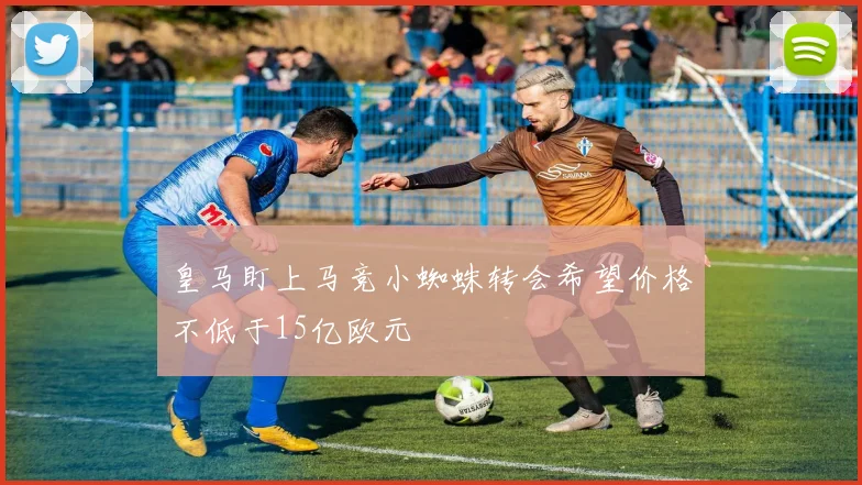 皇马盯上马竞小蜘蛛转会希望价格不低于15亿欧元