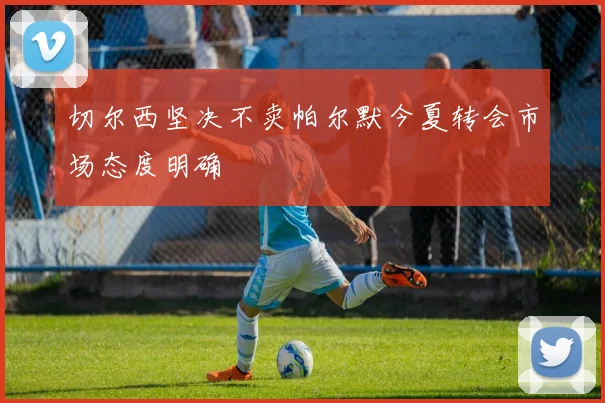 切尔西坚决不卖帕尔默今夏转会市场态度明确